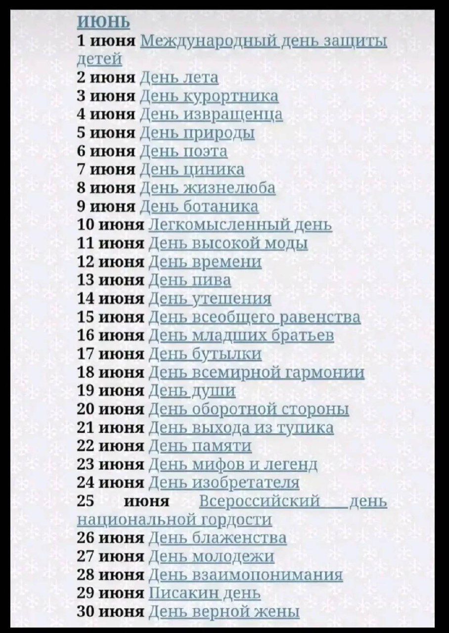 ИЮНЬ
1 июня Международный день защиты детей
2 июня День лета
3 июня День курортника
4 июня День квазарцев
5 июня День природы
6 июня День поэта
7 июня День пиджика
8 июня День жизнелюбия
9 июня День ботаника
10 июня Леткомиссленный день
11 июня День высокой моды
12 июня День времени
13 июня День пива
14 июня День утешения
15 июня День всеобщего равенства
16 июня День младших братьев
17 июня День бутылька
18 июня День всемирной гармонии
19 июня День души
20 июня День оборонной стороны
21 июня День выхода из тушки
22 июня День памяти
23 июня День мифов и легенд
24 июня День изобретателя
25 июня Всекосмический день национальной гордости
26 июня День благствования
27 июня День молодежи
28 июня День взаимопонимания
29 июня Тихий день
30 июня День верной жены