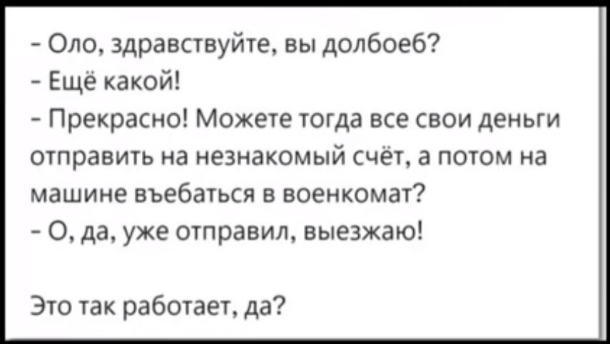 - Оло, здравствуйте, вы долбоеб?  
- Ещё какой!  
- Прекрасно! Можете тогда все свои деньги отправить на незнакомый счёт, а потом на машине въебаться в военкомат?  
- О, да, уже отправил, выезжаю!  
Это так работает, да?