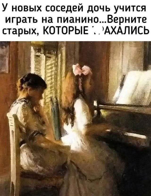 У новых соседей дочь учится играть на пианино... Верните старых, КОТОРЫЕ :Д АХАЛИСЬ