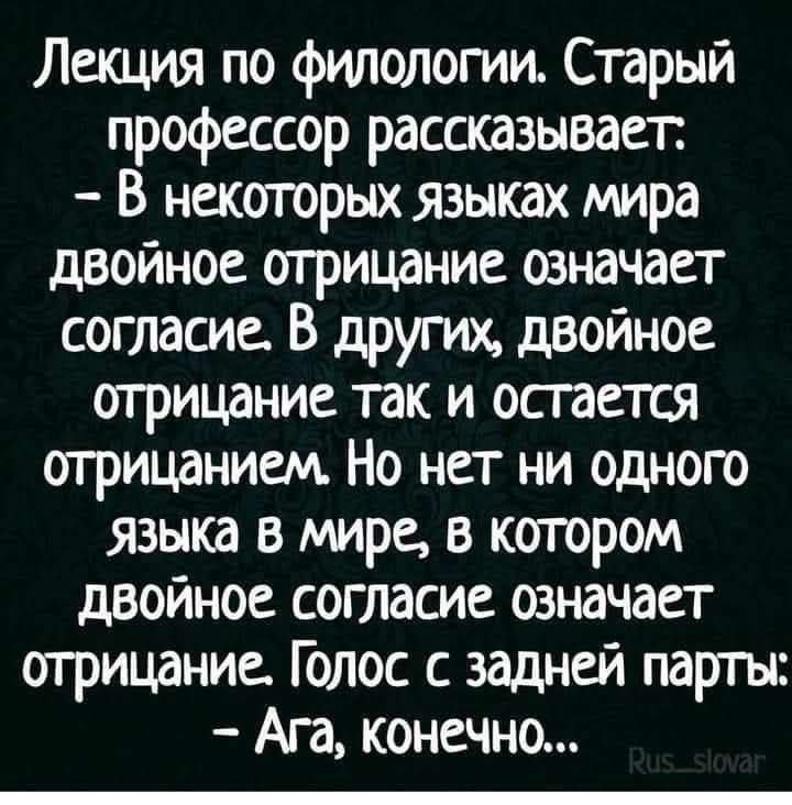 Лекция по филологии. Старый профессор рассказывает: - В некоторых языках мира двойное отрицание означает согласие. В других, двойное отрицание так и остается отрицанием. Но нет ни одного языка в мире, в котором двойное согласие означает отрицание. Голос с задней партии: - Ага, конечно...