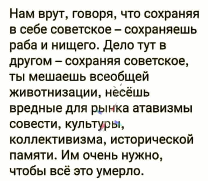 Нам врут, говоря, что сохраняя в себе советское – сохраняешь раба и ничего. Дело тут в другом – сохраняя советское, ты мешаешь всеобщей животиации, нёсешь вредные для рынка атавизмы совести, культуры, коллективизма, исторической памяти. Им очень нужно, чтобы всё это умерло.