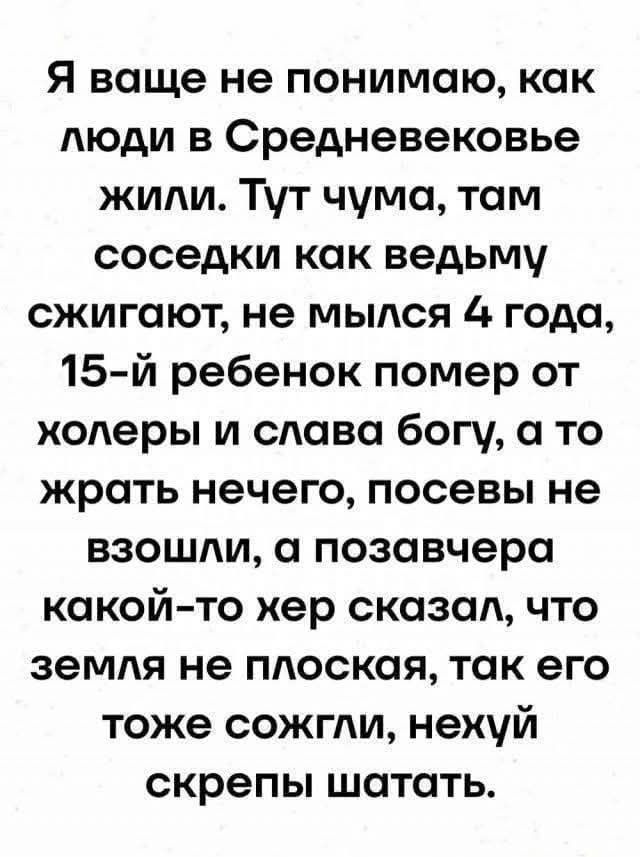 Я ваще не понимаю, как люди в Средневековье жили. Тут чума, там соседки как ведьму сжигают, не мылись 4 года, 15-й ребенок помер от холеры и слава богу, а то жрать нечего, посевы не взошли, а позавчера какой-то хер сказал, что земля не плоская, так его тоже сожгли, нехуй скрепы шатать.