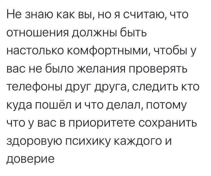 Не знаю как вы, но я считаю, что отношения должны быть настолько комфортными, чтобы у вас не было желания проверять телефоны друг друга, следить кто куда пошёл и что делал, потому что у вас в приоритете сохранить здоровую психику каждого и доверие.