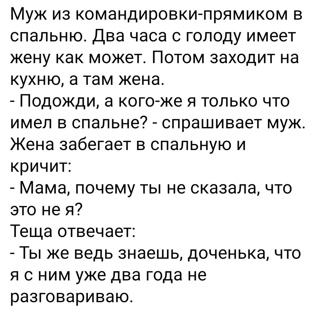 Муж из командировки-прямиком в спальню. Два часа с голоду имеет жену как может. Потом заходит на кухню, а там жена. - Подожди, а кого-ж я только что имел в спальне? - спрашивает муж. Жена забегает в спальню и кричит: - Мама, почему ты не сказала, что это не я? Теща отвечает: - Ты же ведь знаешь, доченька, что я с ним уже два года не разговариваю.