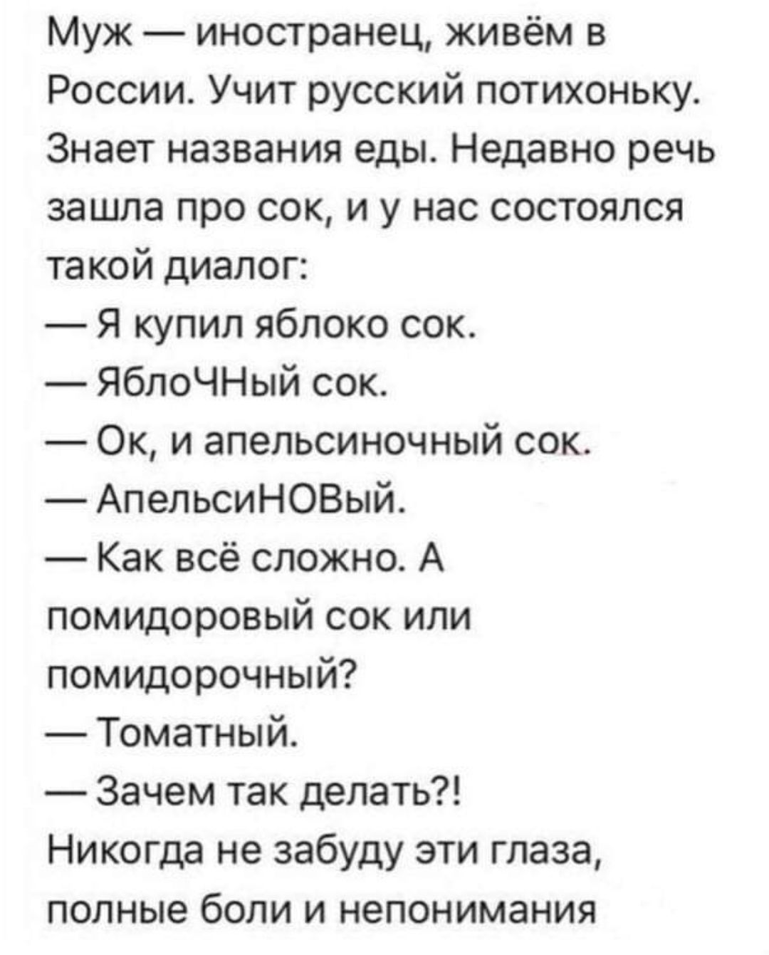 Муж — иностранец, живём в России. Учит русский потихоньку. Знает названия еды. Недавно речь зашла про сок, и у нас состоялся такой диалог:
— Я купил яблоко сок.
— ЯблоЧНЫЙ сок.
— Ок, и апельсиновый сок.
— АпельсиНОВый.
— Как всё сложно. А помидоровый сок или помидорочный?
— Томатный.
— Зачем так делать?!
Никогда не забуду эти глаза, полные боли и непонимания.