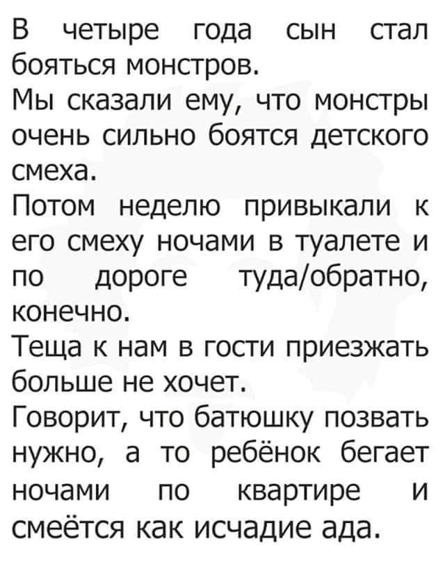 В четыре года сын стал бояться монстров.
Мы сказали ему, что монстры очень сильно боятся детского смеха.
Потом неделей привыкали к его смеху ночами в туалете и по дороге туда/обратно, конечно.
Теща к нам в гости приезжать больше не хочет.
Говорит, что батюшку позвать нужно, а то ребёнок бегает ночами по квартире и смеётся как исчадие ада.