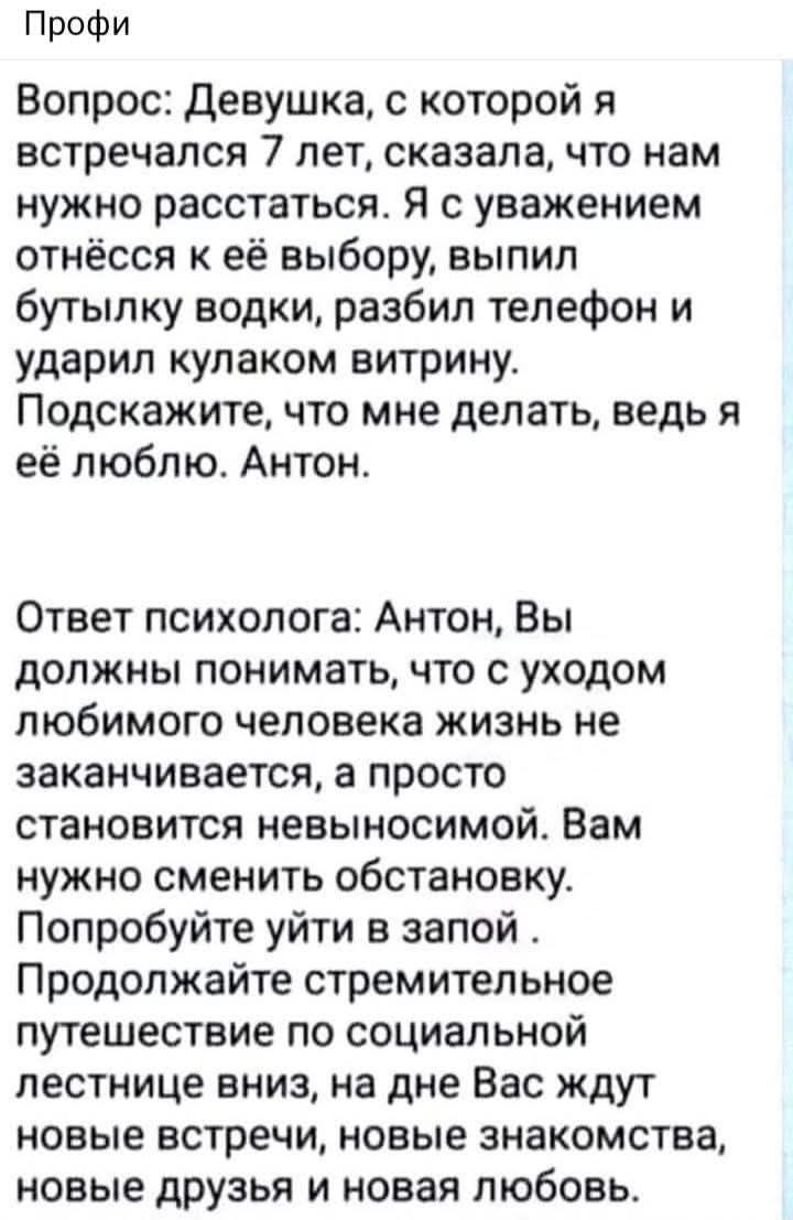 Вопрос: Девушка, с которой я встречался 7 лет, сказала, что нам нужно расстаться. Я с уважением отношусь к её выбору, выпил бутылку водки, разбил телефон и ударил кулаком витрину. Подскажите, что мне делать, ведь я её люблю. Антон.

Ответ психолога: Антон, Вы должны понимать, что с уходом любимого человека жизнь не заканчивается, а просто становится невыносимой. Вам нужно сменить обстановку. Попробуйте уйти в запой . Продолжайте стремительное путешествие по социальной лестнице вниз, на дне Вас ждут новые встречи, новые знакомства, новые друзья и новую любовь.