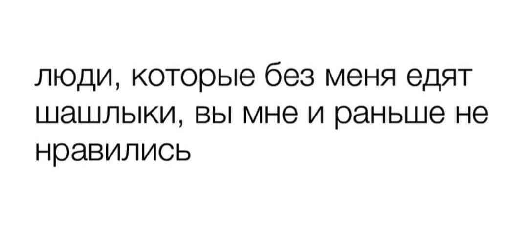 люди, которые без меня едят шашлыки, вы мне и раньше не нравились