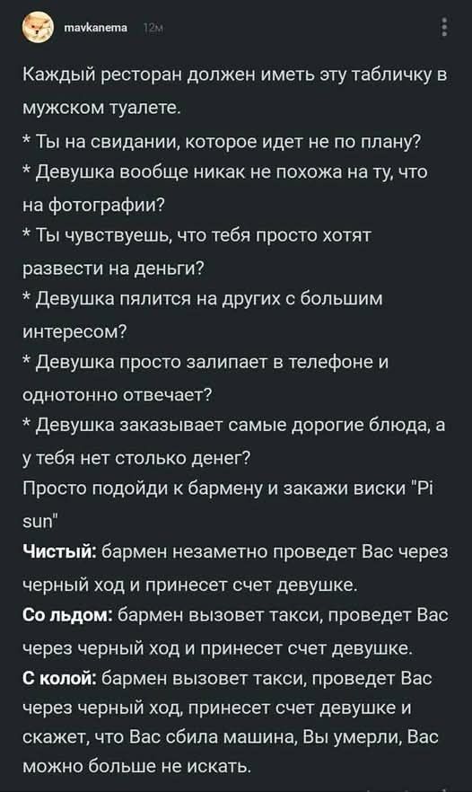 Каждый ресторан должен иметь эту табличку в мужском туалете.
* Ты на свидании, которое идет не по плану?
* Девушка вообще никак не похожа на ту, что на фотографии?
* Ты чувствуешь, что тебя просто хотят развести на деньги?
* Девушка пялится на других с большим интересом?
* Девушка просто залипает в телефоне и одновременно отвечает?
* Девушка заказывает самые дорогие блюда, а у тебя нет столько денег?
Просто подойди к бармену и закажи виски 