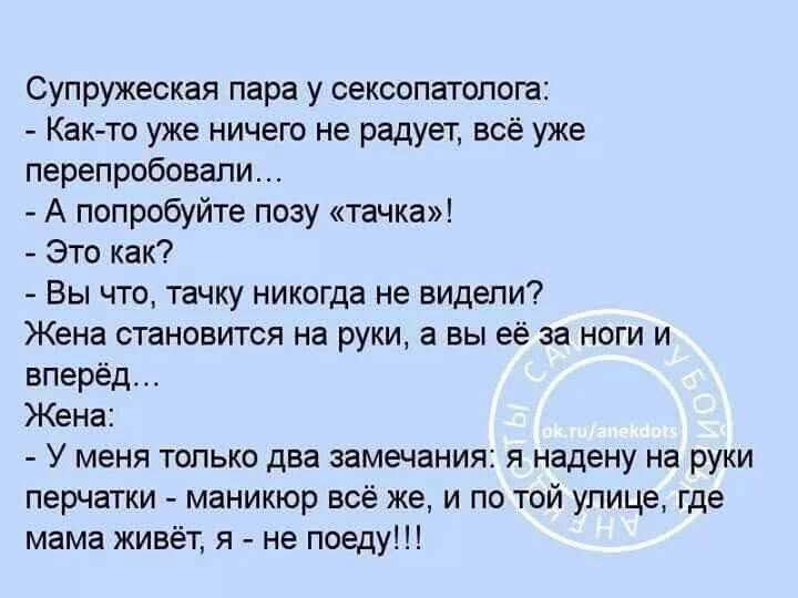 Супружеская пара у сексопатолога:
- Как-то уже ничего не радует, всё уже перепробовали...
- А попробуйте позу «тачка»!
- Это как?
- Вы что, тачку никогда не видели? Жена становится на руки, а вы её за ноги и вперёд…
Жена:
- У меня только два замечания: я надена на руки перчатки - маникюр же же, и по той улице, где мама живёт, я - не поеду!!!