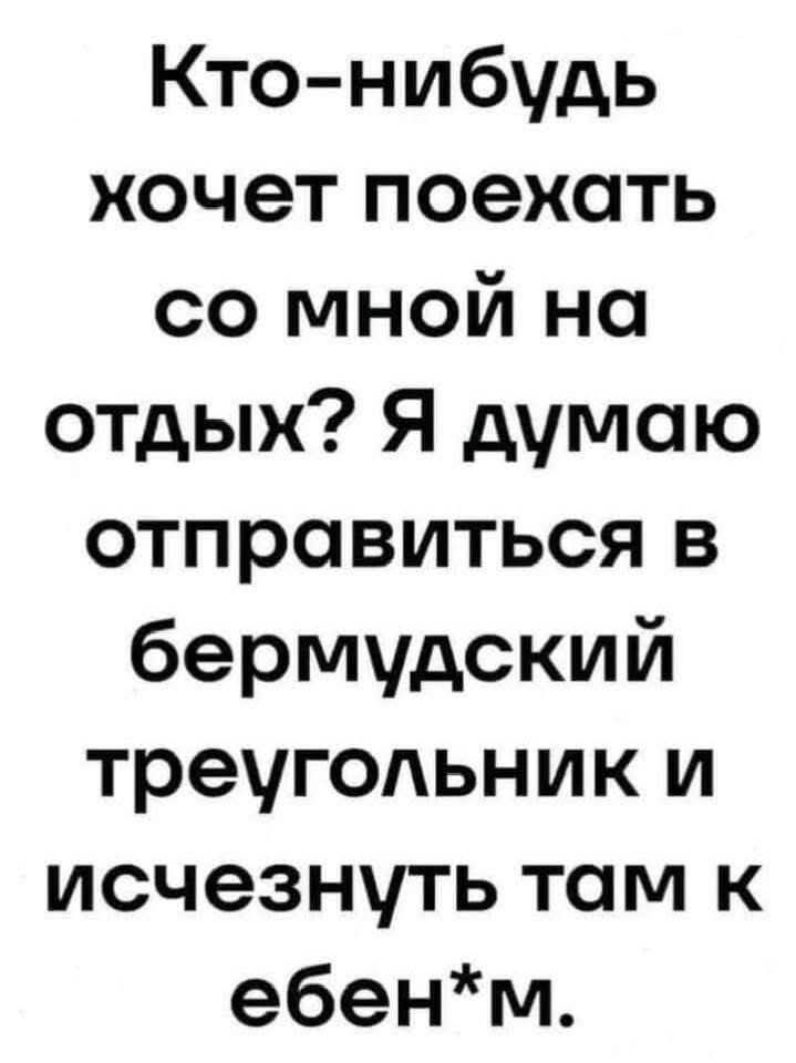 Кто-нибудь хочет поехать со мной на отдых? Я думаю отправиться в бермудский треугольник и исчезнуть там к ебен*m.