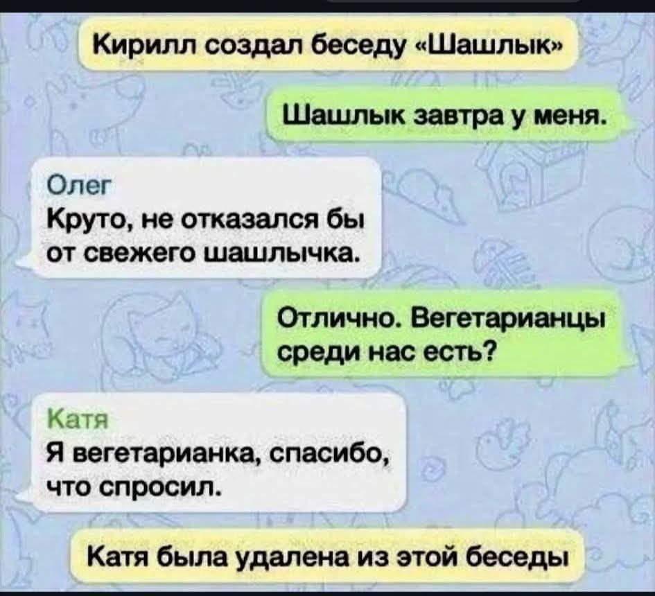 Кирилл создал беседу «Шашлык»
Шашлык завтра у меня.
Олег
Круто, не отказался бы от свежего шашлычка.
Отлично. Вегетарианцы среди нас есть?
Катя
Я вегетарианка, спасибо, что спросил.
Катя была удалена из этой беседы