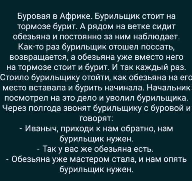 Буровая в Африке. Бурильщик стоит на тормозе бурит. А рядом на ветке сидит обезьяна и постоянно за ним наблюдает.
Как-то раз бурильщик отошел поссать, возвращается, а обезьяна уже вместо него на тормозе стоит и бурит. И так каждый раз.
Стоило бурильщику отойти, как обезьяна на его место вставала и бурить начинала. Начальник посмотрел на это дело и уволил бурильщика.
Через полгода звонят бурильщику с буровой и говорят:
- Иваныч, приходи к нам обратно, нам бурильщик нужен.
- Так у вас же обезьяна есть.
- Обезьяная уже мастером стала, и нам опять бурильщик нужен.