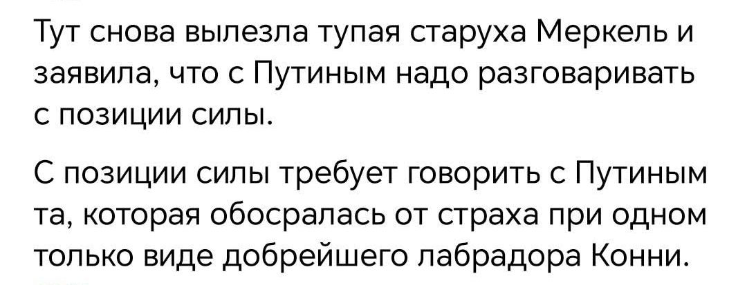 Тут снова вылезла тупая старуха Merkel и заявила, что с Путиным надо разговаривать с позиции силы.

С позиции силы требует говорить с Путиным та, которая обоссалась от страха при одном только виде добрейшего лабрадора Конни.