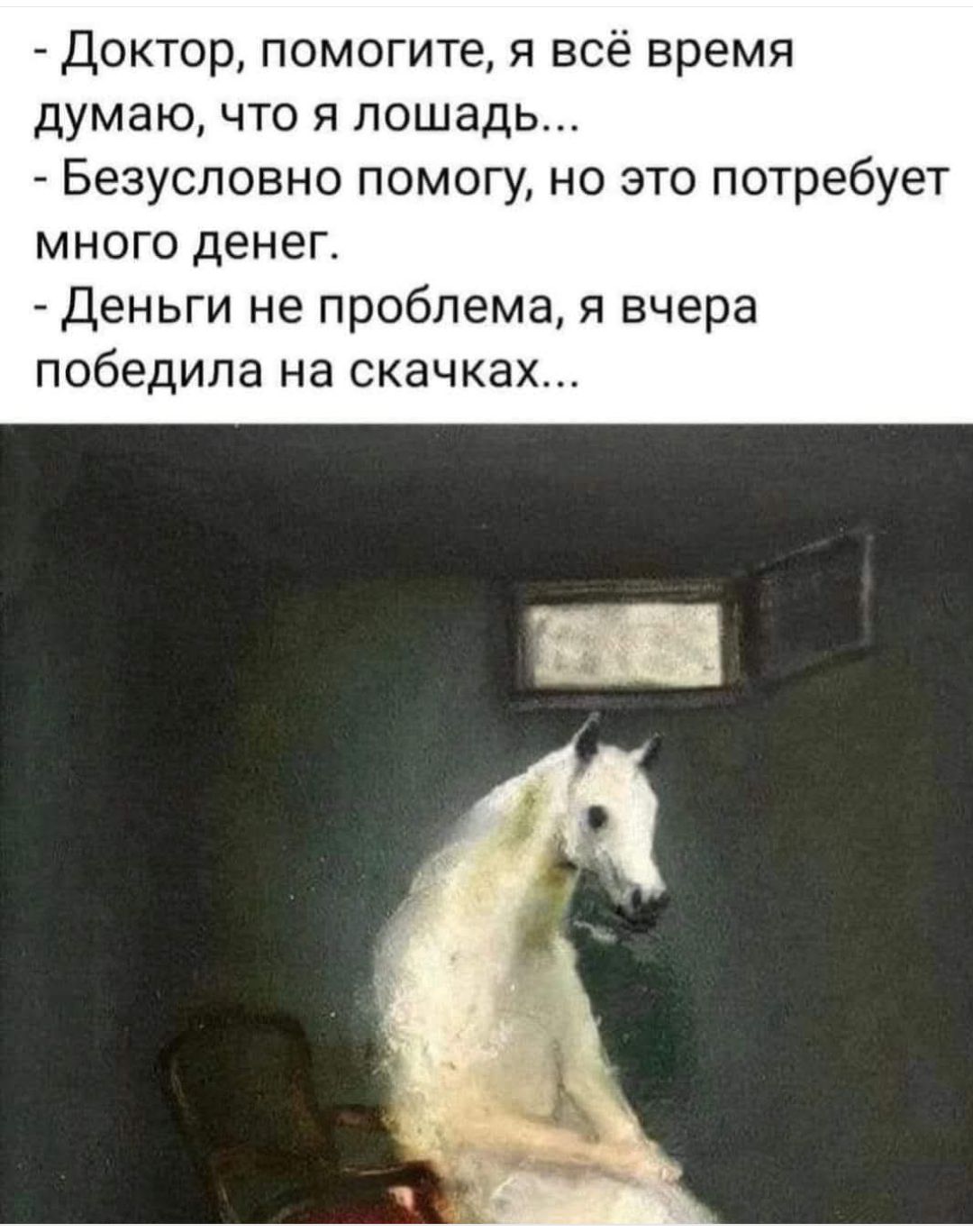 Доктор, помогите, я всё время думаю, что я лошадь...
- Безусловно помогу, но это потребует много денег.
- Деньги не проблема, я вчера победила на скачках...