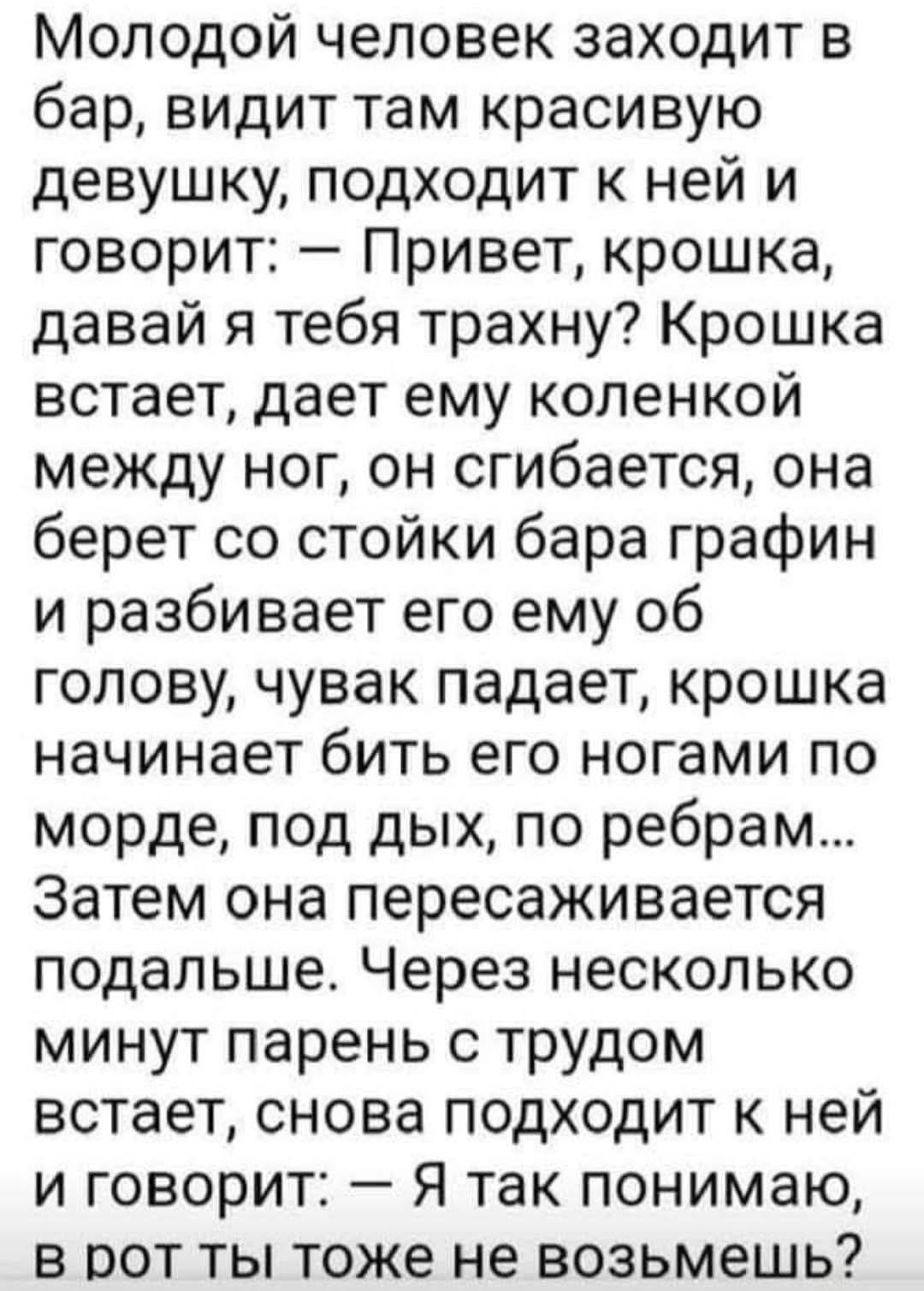 Молодой человек заходит в бар, видит там красивую девушку, подходит к ней и говорит: — Привет, крошка, давай я тебя трахну? Крошка встает, дает ему коленкой между ног, он сгибается, она берет со стойки бара графин и разбивает его об голову, чувак падает, крошка начинает бить его ногами по морде, под дых, по ребрам… Затем она пересаживается подальше. Через несколько минут парень с трудом встает, снова подходит к ней и говорит: — Я так понимаю, в рот ты тоже не возьмешь...