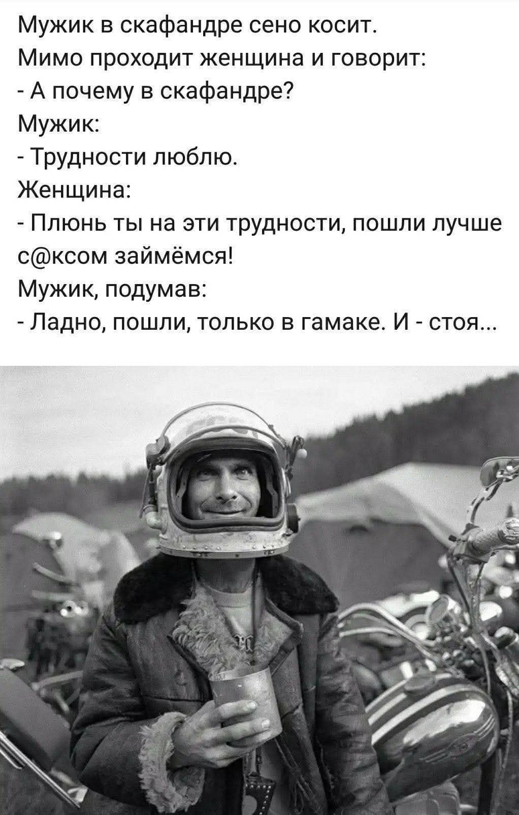 Мужик в скафандре сено косит.
Мимо проходит женщина и говорит:
- А почему в скафандре?
Мужик:
- Трудности люблю.
Женщина:
- Плёнь ты на эти трудности, пошли лучше с@ксом займёмся!
Мужик, подумав:
- Ладно, пошли, только в гамаке. И - стоя...
