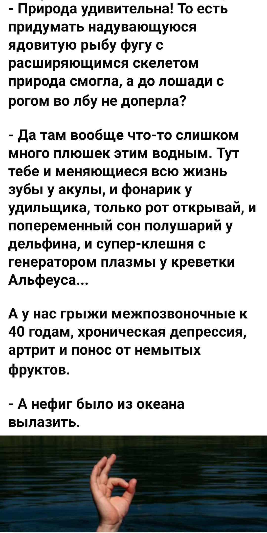 - Природа удивительна! То есть придумать надувающуюся ядовитую рыбу фугу с расширяющимся скелетом природа смогла, а до лошади с рогом во лбу не доперла?

- Да там вообще что-то слишком много плюшек этим водным. Тут тебе меняющееся всю жизнь зубы и акулы, и фонарик у удивильщика, только рот открывай, и попеременный сон полушарий у дельфина, и супер-клешня с генератором плазмы у креветки Альфеуса...

А у нас грыжи межпозвоночные к 40 годам, хроническая депрессия, артрит и понос от немытых фруктов.

- А нефига было из океана вылазить.