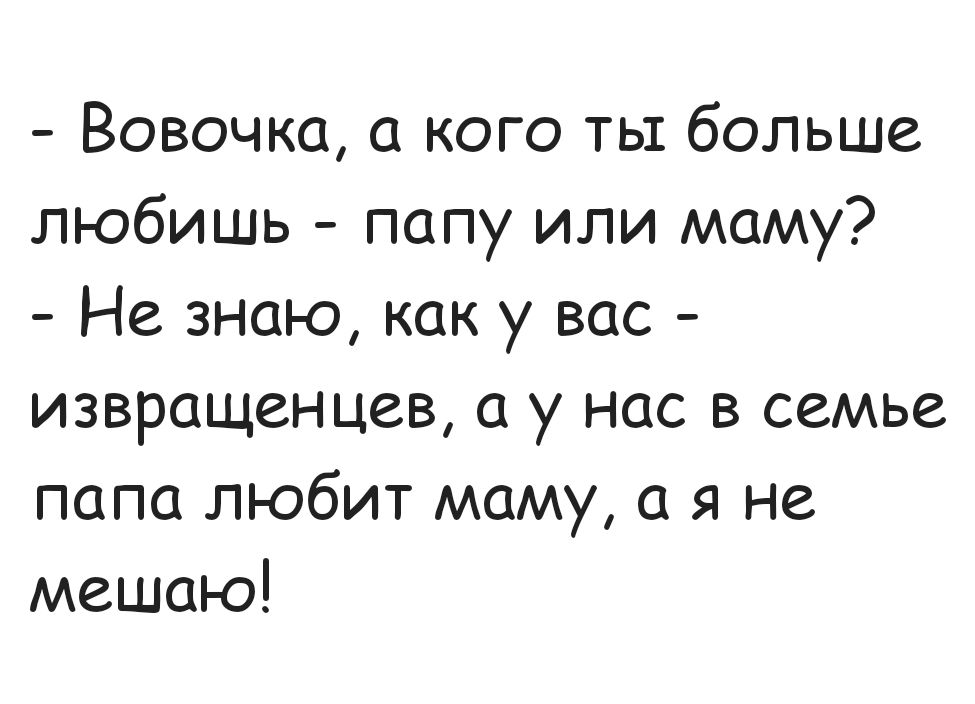 - Вовочка, а кого ты больше любишь - папу или маму?
- Не знаю, как у вас - извращенцев, а у нас в семье папа любит маму, а я не мешаю!