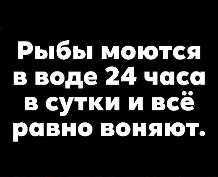 Рыбы моются в воде 24 часа в сутки и всё равно воняют.