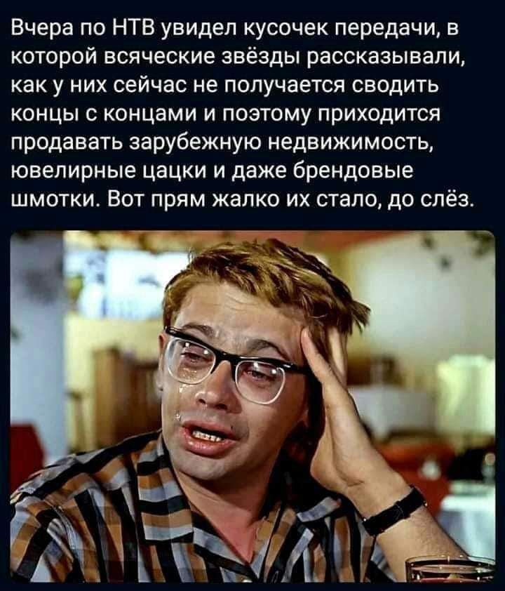 Вчера по НТВ увидел кусочек передачи, в которой всяческие звёзды рассказывали, как у них сейчас не получается сводить концы с концами и поэтому приходится продавать зарубежную недвижимость, ювелирные цацки и даже брендовые штучки. Вот прям жалко их стало, до слёз.