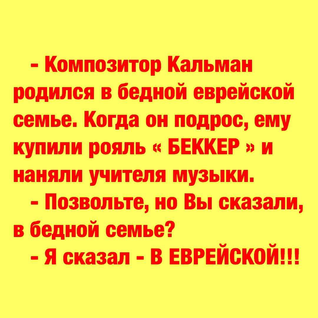 - Композитор Кальман родился в бедной еврейской семье. Когда он подрос, ему купили рояль «БЕККЕР» и наняли учителя музыки.
- Позвольте, но Вы сказали, в бедной семье?
- Я сказал - В ЕВРЕЙСКОЙ!!!