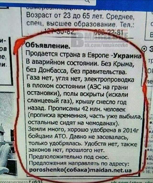 Объявление.
Продается страна в Европе - Украина
В аварийном состоянии. Без Крыма, без Донбасса, без правительства.
Газа нет, угля нет, электропроводка в плохом состоянии (АЭС на грани остановки), полы вскрыты (искали спланированный газ), крышу снесло год назад. Прописаны 42 млн. человек (пропись временная, часть уже выехала, остальные сидят на чемоданах).
Земля никому не нужна, урожай убирать в 2014 были в мае АТО. Давно не засевалась, только уборка. Удобств нет, также инфраструктуры.
Предпочтительно ночной снос.
Гадетельно направляйте на адрес: ...