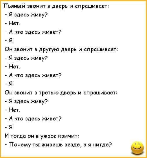 Пьяный звонит в дверь и спрашивает:
- Я здесь живу?
- Нет.
- А кто здесь живет?
- Я!
Он звонит в другую дверь и спрашивает:
- Я здесь живу?
- Нет.
- А кто здесь живет?
- Я!
Он звонит в третью дверь и спрашивает:
- Я здесь живу?
- Нет.
- А кто здесь живет?
- Я!
И тогда он в ужасе кричит:
- Почему ты живешь везде, а я нигде?