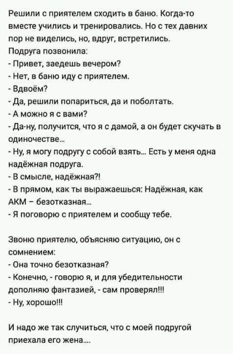 Решили с приятелем сходить в баню. Когда-то вместе учились и тренировались. Но с тех давних пор не виделись, но, вдруг, встретились. Подруга позвонила:
- Привет, заедешь вечером?
- Нет, в баню иду с приятелем.
- Вдвоем?
- Да, решили попариться, да и поболтать.
- А можно я с вами?
- Да-ну, получится, что я с дамой, а он будет скучать в одиночестве....
- Ну, я могу подругу с собой взять.... Есть у меня одна надежная подруга.
- В смысле, надежная?!
- В прямом, как ты выражаешься: Надежная, как AKM - безотказна....
- Я поговорю с приятелем и сообщу тебе.

Звоню приятелю, объясняю ситуацию, он с сомнением:
- Она точно безотказная?
- Конечно, - говорю я, - и для убедительности дополню фантазией, - сам проверял!!!
- Ну, хорошо!

И надо же так случиться, что с моей подругой приехала его жена...