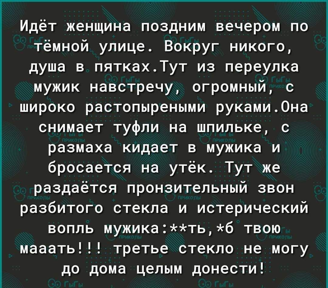 Идёт женщина поздним вечером по тёмной улице. Вокруг никого, душа в пятках. Тут из переулка мужик навстречу, огромный, с широко растопыренными руками. Она снимает туфли на шпильке, с размахом кидает в мужика и бросается на утёк. Тут же раздаётся пронзительный звон разбитого стекла и истерический вопль мужика: **ть, ж*б твою мааать!!! третье стекло не могу до дома целым донести!