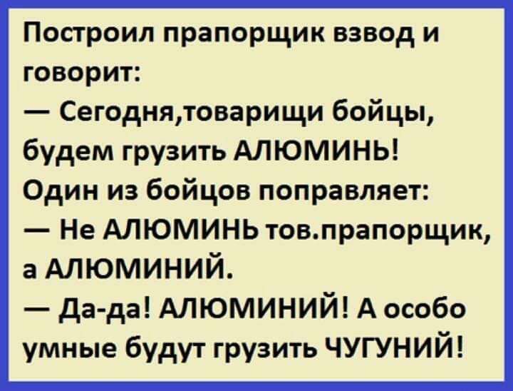 Построил прапорщик взвод и говорит:
— Сегодня, товарищи бойцы, будем грузить АЛЮМИНЬ! Один из бойцов поправляет:
— Не АЛЮМИНЬ тов. прапорщик, а АЛЮМИНИЙ.
— Да-да! АЛЮМИНИЙ! А особенно умные будут грузить ЧУГУНИЙ!