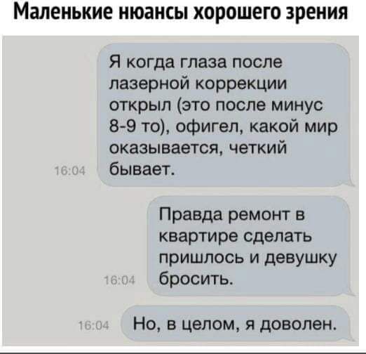 Я когда глаза после лазерной коррекции открыл (это после минус 8-9 то), офигел, какой мир оказывается, четкий бывает.
Правда ремонт в квартире сделать пришлось и девушку бросить.
Но, в целом, я доволен.