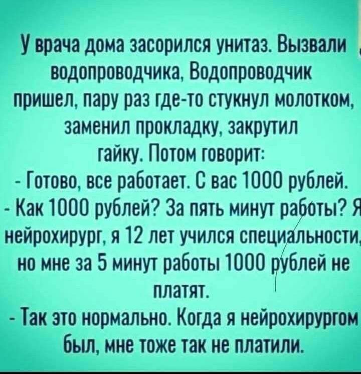 У врача дома засорился унитаз. Вызывали водопроводчика. Водопроводчик пришел, пару раз где-то стукнул молотком, заменил прокладку, закрыл гайку. Потом говорит:
- Готово, все работает. С вас 1000 рублей.
- Как 1000 рублей? За пять минут работы? Я нейрохирург, я 12 лет учился специальности, но мне за 5 минут работы 1000 рублей не платят.
- Так это нормально. Когда я нейрохирургом был, мне тоже так не платили.