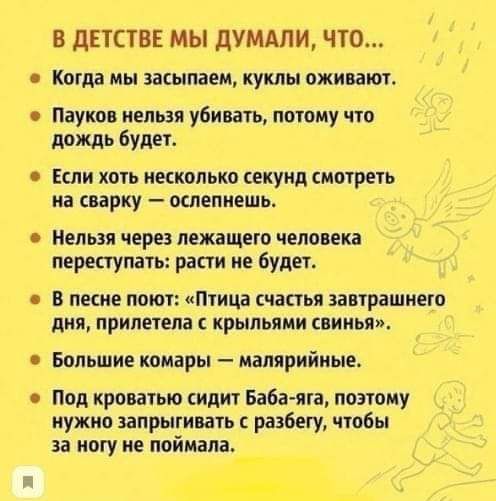 В ДЕТСТВЕ МЫ ДУМАЛИ, ЧТО...

- Когда мы засыпаем, куклы оживают.
- Пауков нельзя убивать, потому что дождь будет.
- Если хоть несколько секунд смотреть на сварку – ослепнешь.
- Нельзя через лежащего человека переступать: расти не будет.
- В песне поёт: «Птица счастья завтрашнего дня, прилетела с крывьями свиньи».
- Большие комары – малярийные.
- Под кроватью сидит баба-яга, поэтому нужно запрыгивать с разбегу, чтобы за ногу не поймала.