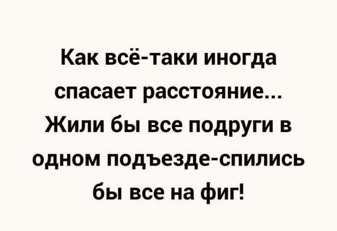 Как всё-таки иногда спасает расстояние... Жили бы все подруги в одном подъезде - спились бы все на фиг!
