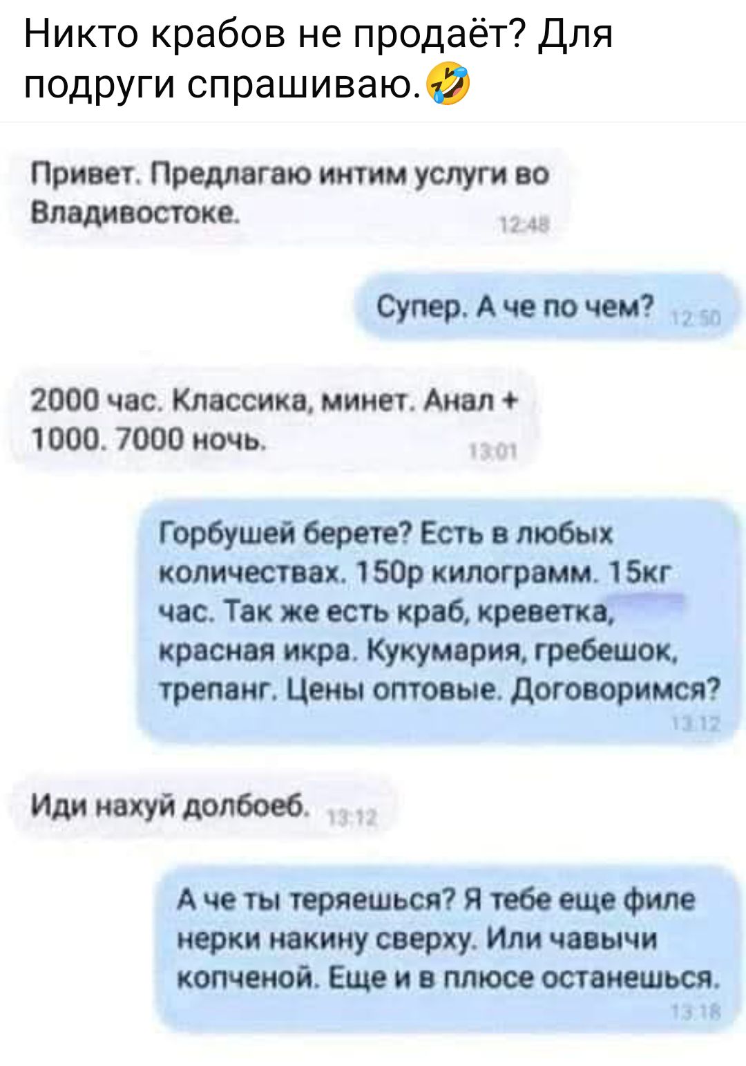 Привет. Предлагаю интим услуги во Владивостоке.
Супер. А че по чем?
2000 час. Классика, минет. Анал + 1000. 7000 ночь.
Горбушей берете? Есть в любых количествах. 150р килограм. 15к час. Так же есть краб, креветка, красная икра, кукмария, гребешок, треплан. Цены оптовые. Договоримся?
Иди нахуй долбоеб.
А че ты теряешься? Я тебе еще филей некину сверху. Или чавычей копченой. Еще и в плюсе останешься.
