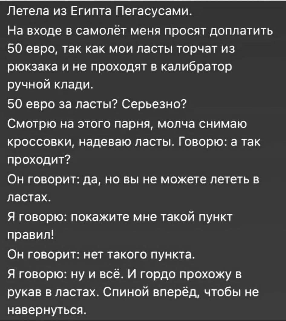Летела из Египта Пегасами.
На входе в самолёт меня просят доплатить 50 евро, так как мои лапки торчат из рюкзака и не проходят в калькулятор ручной клади.
50 евро за лапки? Серьезно?
Смотрю на этого парня, молча снимаю кроссовки, надевая лапки. Говорю: а так проходит?
Он говорит: да, но вы не можете лететь в лапках.
Я говорю: покажите мне такой пункт правил!
Он говорит: нет такого пункта.
Я говорю: ну и всё. И гордо прохожу в руках в лапках. Спиной вперёд, чтобы не навернуться.