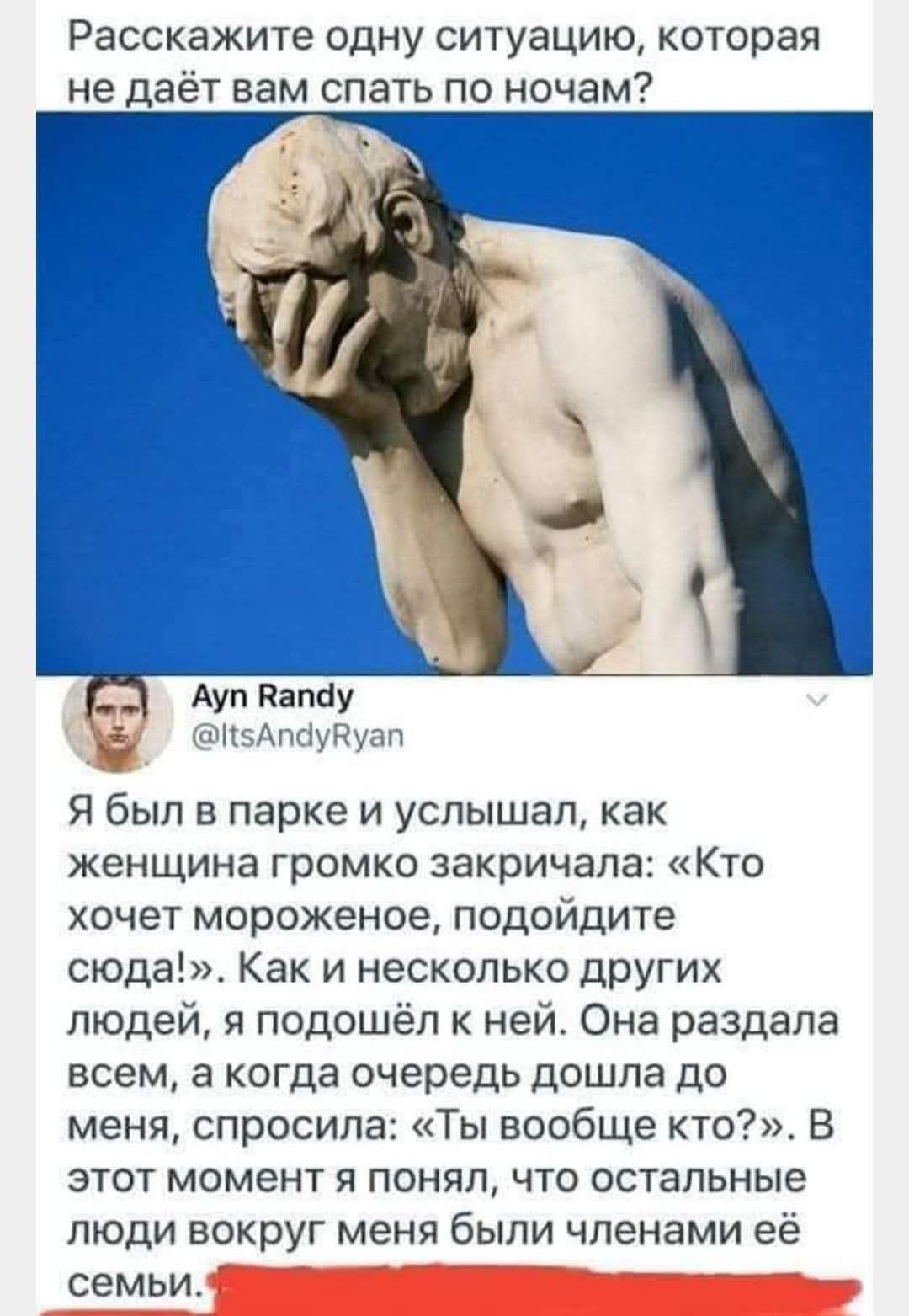 Расскажите одну ситуацию, которая не даёт вам спать по ночам?

Я был в парке и услышал, как женщина громко закричала: «Кто хочет мороженое, подойдите сюда!». Как и несколько других людей, я подошёл к ней. Она раздала всем, а когда очередь дошла до меня, спросила: «Ты вообще кто?». В этот момент я понял, что остальные люди вокруг меня были членами её семьи.