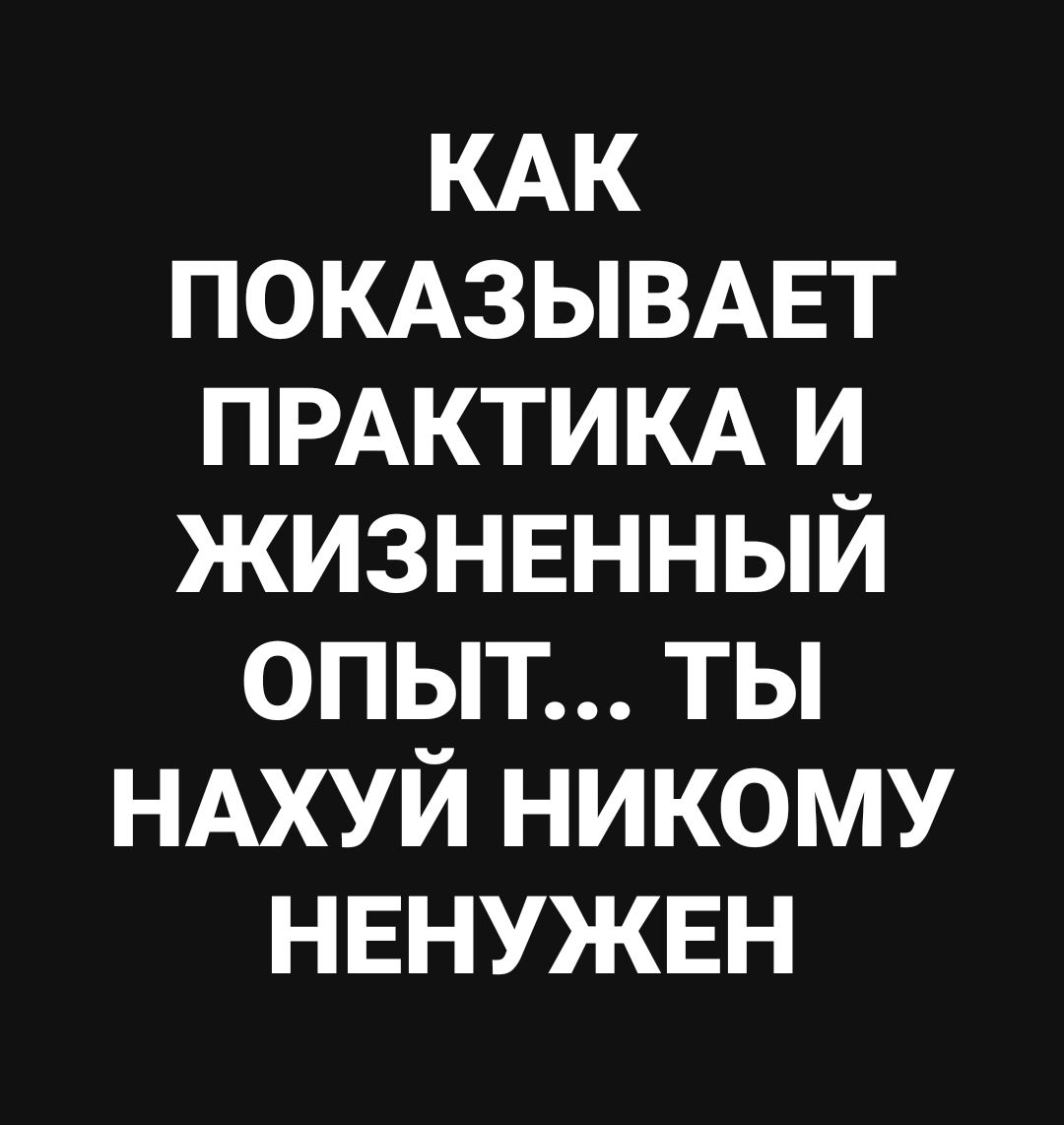 КАК ПОКАЗЫВАЕТ ПРАКТИКА И ЖИЗНЕННЫЙ ОПЫТ... ТЫ НАХУЙ НИКОМУ НЕНУЖЕН