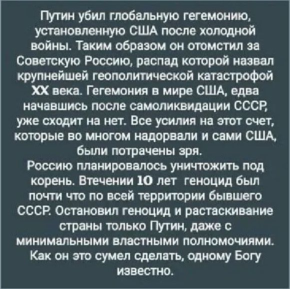 Путин убил глобальную гегемонию, установленную США после холодной войны. Таким образом он отомстил за Советскую Россию, распад которой назвал крупнейшей геополитической катастрофой XX века. Гегемония в мире США, едва начавшись после самоликвидизации СССР, уже сходят на нет. Все усилия на этот счет, которые во многом надорвали и сами США, были потрачены зря. Россию планировали уничтожить под корень. В течение 10 лет геноцид был почти по всей территории бывшего СССР. Остановленный геноцид и растаскивание страны только Путин, даже с минимальными властными полномочиями. Как на это сына сделать, одному Богу известно.