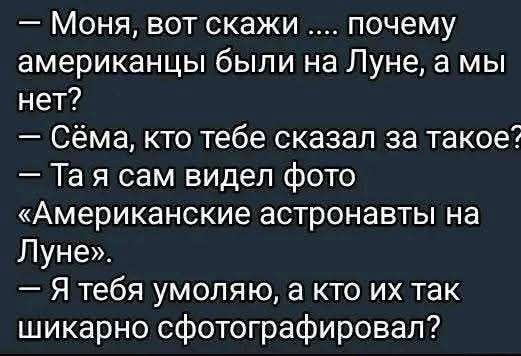 — Моня, вот скажи .... почему американцы были на Луне, а мы нет?
— Сёма, кто тебе сказал за такое?
— Та я сам видел фото «Американские астронавты на Луне».
— Я тебя умоляю, а кто их так шикарно сфотографировал?