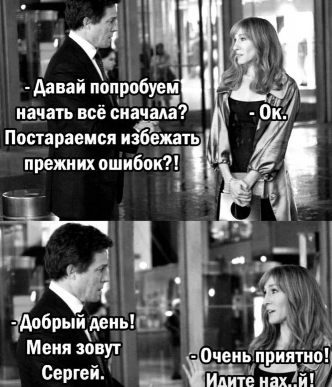 - Давай попробуем начать всё сначала? Постараемся избежать прежних ошибок?!
- Ок.
- Добрый день! Меня зовут Сергей.
- Очень приятно! Идите нах...й!