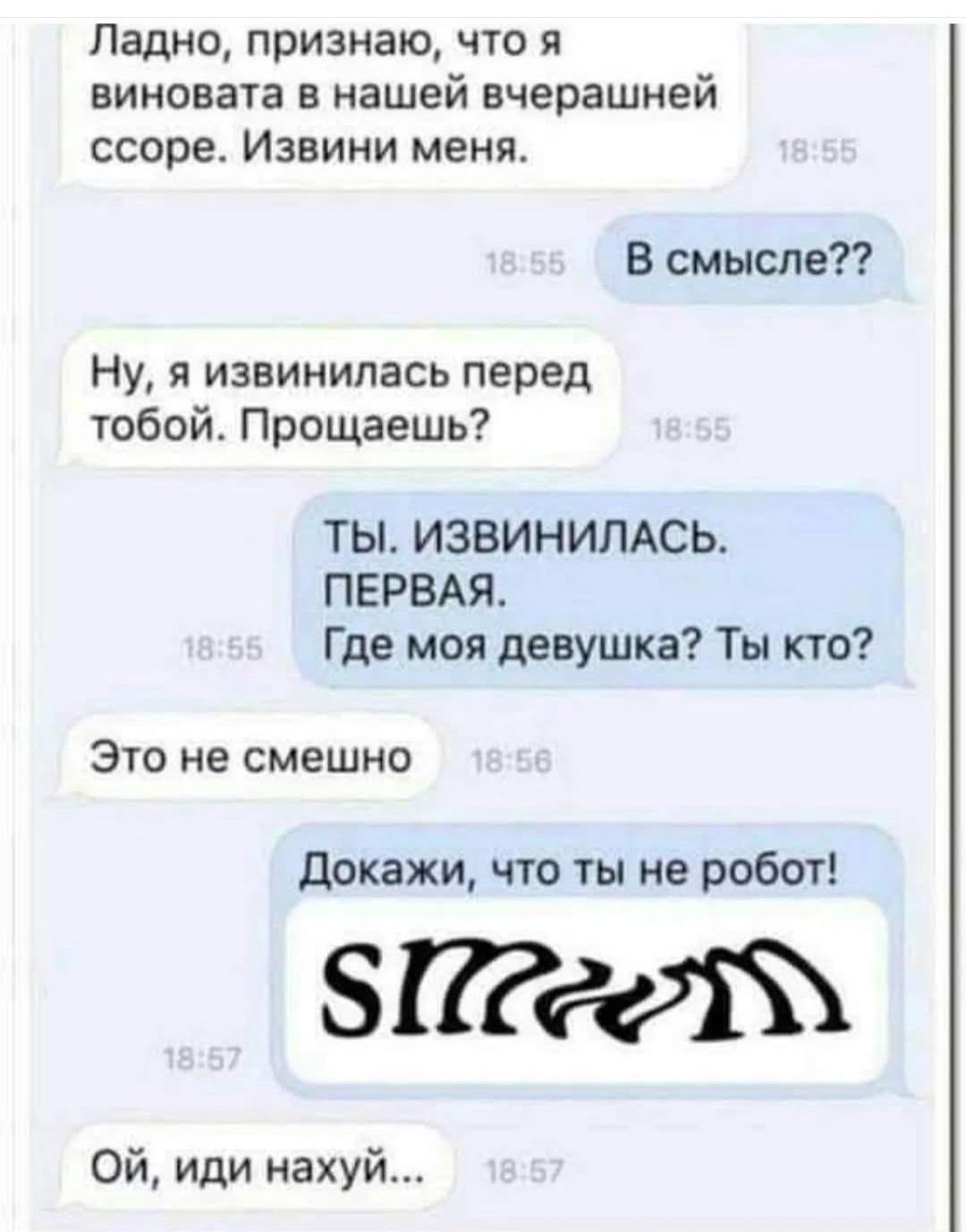 Ладно, признаю, что я виновата в нашей вчерашней ссоре. Извини меня.
В смысле??
Ну, я извинилась перед тобой. Прощаешь?
Ты. ИЗВИНИЛАСЬ.
ПЕРВАЯ.
Где моя девушка? Ты кто?
Это не смешно
Докажи, что ты не робот!
СМММ
Ой, иди нахуй...