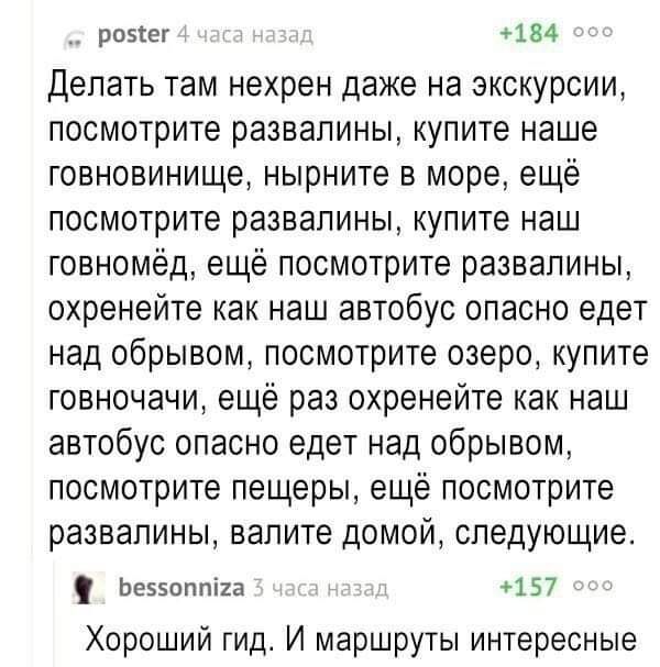 Делать там нехрен даже на экскурсии, посмотрите развалины, купите наше говновище, нырните в море, ещё посмотрите развалины, купите наш говнём, ещё посмотрите развалины, охренейте как наш автобус опасно едет над обрывом, посмотрите озеро, купите говночачи, ещё раз охренейте как наш автобус опасно едет над обрывом, посмотрите пещеры, ещё посмотрите развалины, валите домой, следующее.
Хороший гид. И маршруты интересные.
