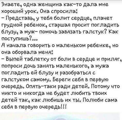 Знаете, одна женщина как-то дала мне хороший урок. Она спросила: - Представь, у тебя болит сердце, плачет грудной ребенок, старшая просит погладить блузу, а муж? - помочь завязать галстук? Как поступишь? ...Я начала говорить о маленьком ребенке, но она оборвала меня: - Выпей таблетку от боли в сердце и приласкать, попроси дочь занять маленького, а муж поправит ей блузу и разберется с галстуком самому. Береги себя в первую очередь. Опять-таки ради детей. Потому что никто и никогда не будет любить твоих детей так, как любишь их ты. Полюби сама себя в первую очередь!!!