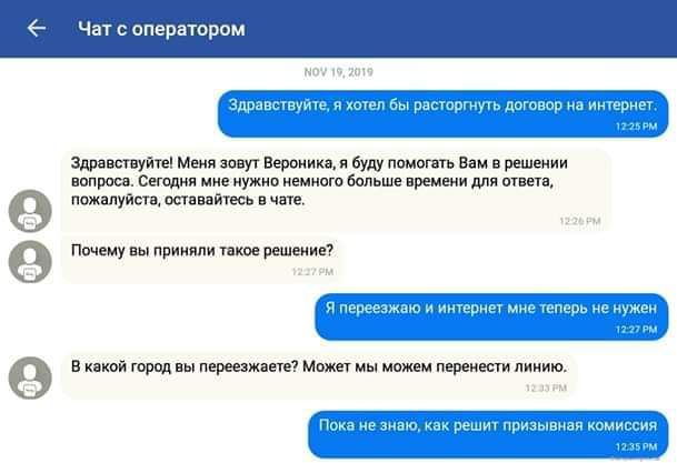 Здравствуйте, я хотел бы расторгнуть договор на интернет.
Здравствуйте! Меня зовут Вероника, я буду помогать Вам в решении вопроса. Сегодня мне нужно немного больше времени для ответа, пожалуйста, оставайтесь в чате.
Почему вы приняли такое решение?
Я переезжаю и интернет мне теперь не нужен.
В какой город вы переезжаете? Может мы можем перенести линию.
Пока не знаю, как решит призванная комиссия.