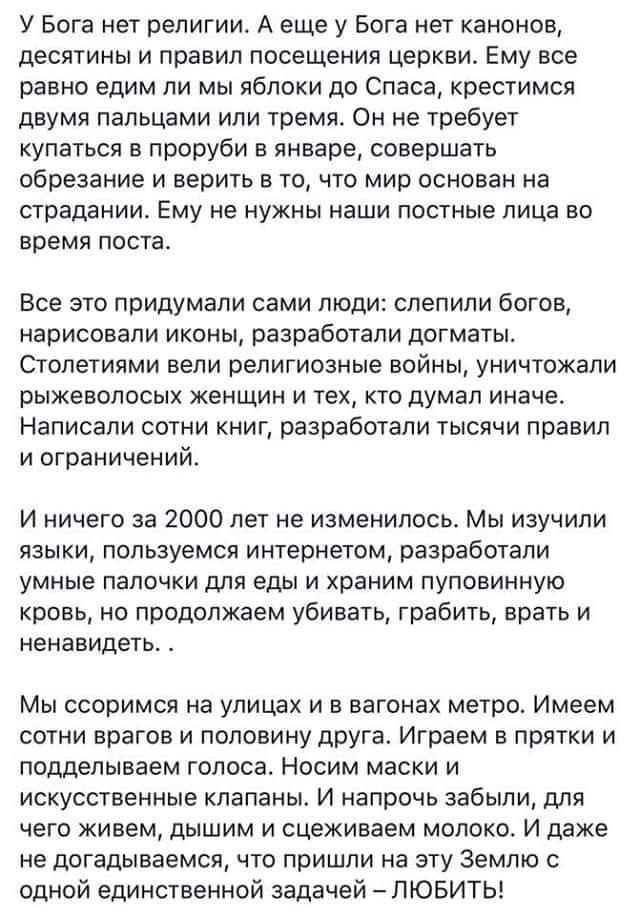 У Бога нет религии. А еще у Бога нет канонов, десятины и правил посещения церкви. Ему все равно едим ли мы яблоки до Спаса, крестимся двумя пальцами или тремя. Он не требует купаться в проруби в январе, совершать обряды и верить в то, что мир основан на страданиях. Ему не нужны наши постные лица во время поста.

Все это придумали сами люди: слепили богов, нарисовали иконы, разработали догматы. Столетиями вели религиозные войны, уничтожали рыжеволосых женщин и тех, кто думал иначе. Написали сотни книг, разработали тысячи правил и ограничений.

И ничего за 2000 лет не изменилось. Мы изучили языки, пользуясь интернетом, разработали умные палочки для еды и храним полубожественную кровь, но продолжаем убивать, грабить, врать и ненавидеть. .

Мы скоримся на улицах и в вагонах метро. Имеем разные убеждения и ненавидим друг друга. Игры и подделки всего мира. Искусственные камни, и стеклянные молoko. И при этом одна энергия на этой Земле с одной единственной задачей – ЛЮБИТЬ!