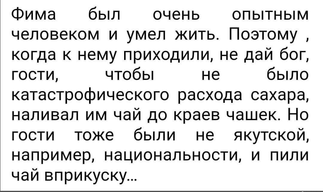 Фима был очень опытным человеком и умел жить. Поэтому, когда к нему приходили, не дай бог, гости, чтобы не было катастрофического расхода сахара, наливал им чай до краев чашек. Но гости тоже были не якутской, например, национальности, и пили чай вприкуску...