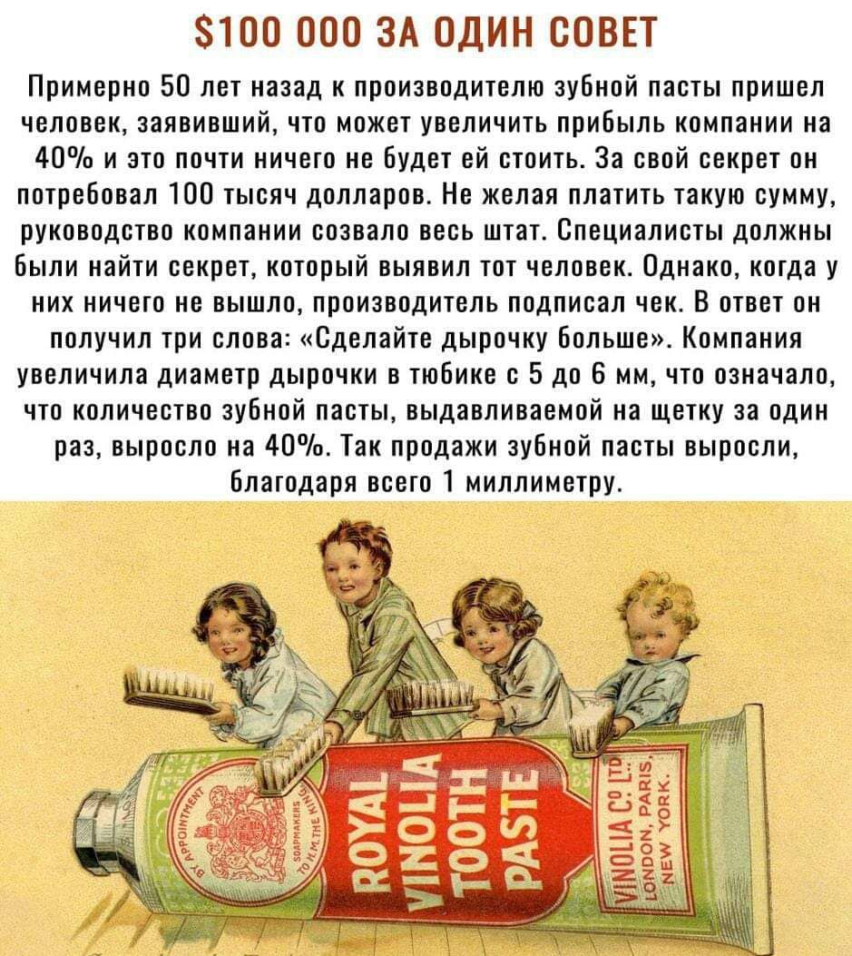 $100 000 ЗА ОДИН СОВЕТ
Примерно 50 лет назад к производителю зубной пасты пришёл человек, заявивший, что может увеличить прибыль компании на 40% и это почти ничего не будет ей стоить. За свой секрет он потребовал 100 тысяч долларов. Не желая платить такую сумму, руководство компании созвало всех штат. Специалисты должны были найти секрет, который выявил тот человек. Однако, когда их никто не услышал, производители прислали вест. Вот что они получили про слово: «Сделайте дырочку больше». Компания увеличила диаметр дырочки в тюбике с 5 до 6 мм, что означало, что после использования пасты, выдавливаемой в один раз, выросла на 40%. Так прошла зубная паста, благодаря всего 1 миллиметру.