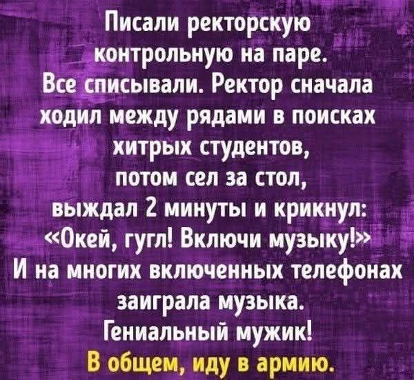 Писали ректорскую контрольную на паре. Все списывали. Ректор сначала ходил между рядами в поисках хитрых студентов, потом сел за стол, выждал 2 минуты и крикнул: «Окей, гугл! Включи музыку!» И на многих включённых телефонах сыграла музыка. Генеральный мужик! В общем, иду в армию.